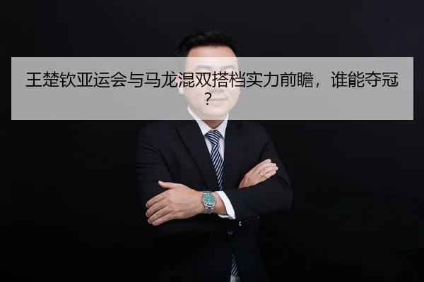 王楚钦亚运会与马龙混双搭档实力前瞻，谁能夺冠？